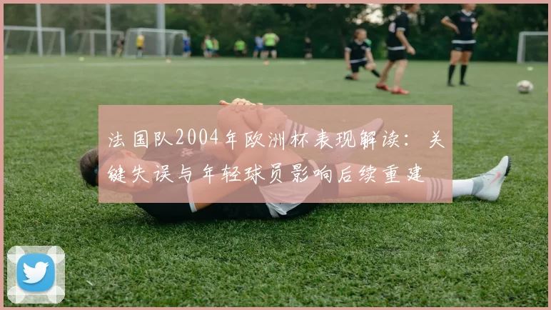 法国队2004年欧洲杯表现解读:关键失误与年轻球员影响后续重建