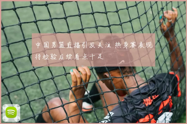 中国男篮直播引发关注 热身赛表现待检验后续看点十足